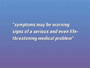 The symptoms your having may be warning signs of a serious and even life-threatening medical problem.