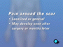 Some patients experience a persistent residual neuralgia -- or pain -- around the scar. It can be either localized or general. It may develop soon after surgery -- or even weeks or months later.
